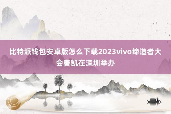 比特派钱包安卓版怎么下载2023vivo缔造者大会奏凯在深圳举办